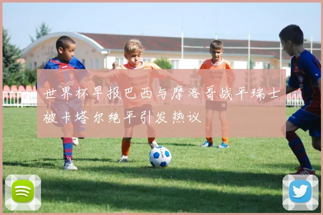 世界杯早报巴西与摩洛哥战平瑞士被卡塔尔绝平引发热议