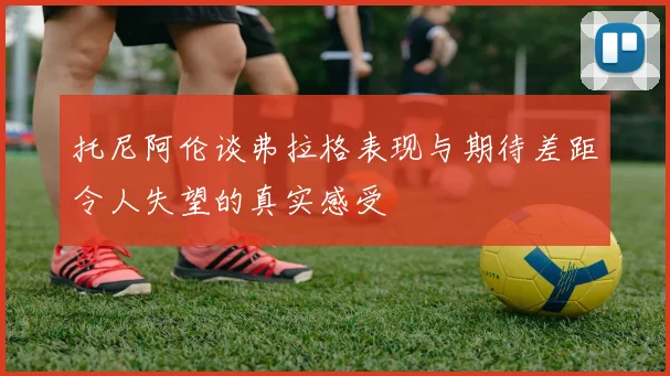 托尼阿伦谈弗拉格表现与期待差距令人失望的真实感受