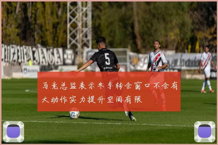 马竞总监表示冬季转会窗口不会有大动作实力提升空间有限