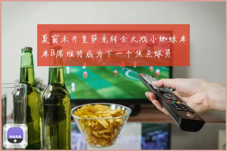 夏窗未开皇萨竞转会大戏小蜘蛛库库B席谁将成为下一个焦点球员