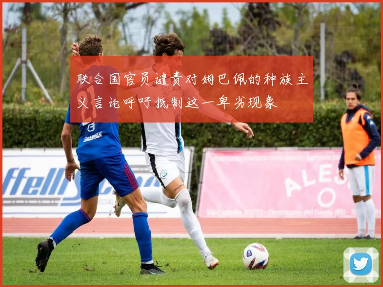 联合国官员谴责对姆巴佩的种族主义言论呼吁抵制这一卑劣现象
