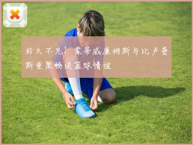 好久不见！蒙蒂威廉姆斯与比卢普斯重聚畅谈篮球情谊