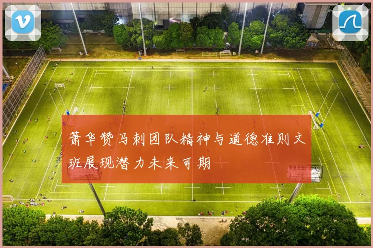 萧华赞马刺团队精神与道德准则文班展现潜力未来可期