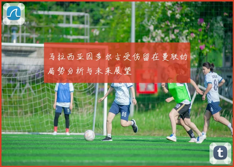 马拉西亚因多尔古受伤留在曼联的局势分析与未来展望