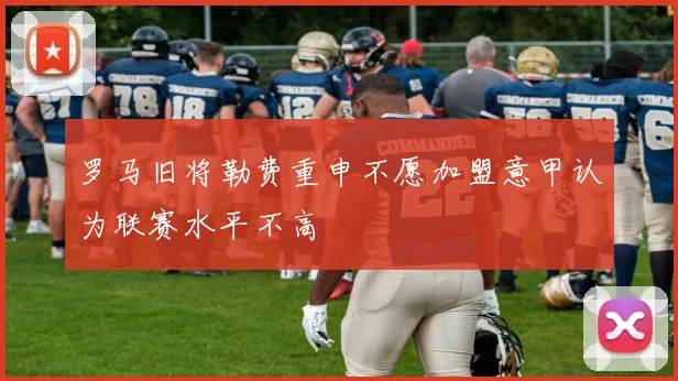 罗马旧将勒费重申不愿加盟意甲认为联赛水平不高