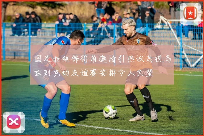 国足拒绝佛得角邀请引热议忽视乌兹别克的友谊赛安排令人失望
