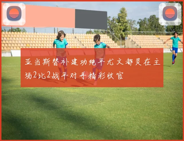 亚当斯替补建功绝平尤文都灵在主场2比2战平对手精彩收官