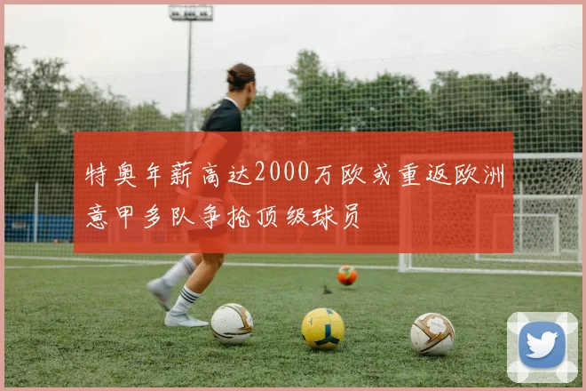 特奥年薪高达2000万欧或重返欧洲意甲多队争抢顶级球员