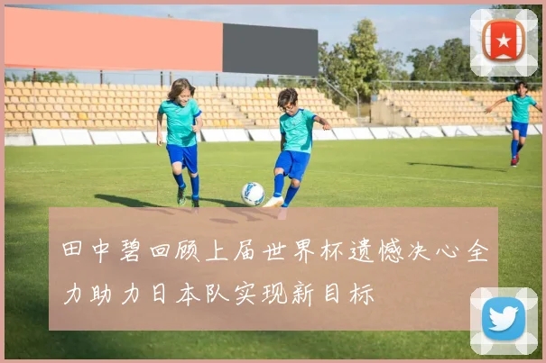 田中碧回顾上届世界杯遗憾决心全力助力日本队实现新目标