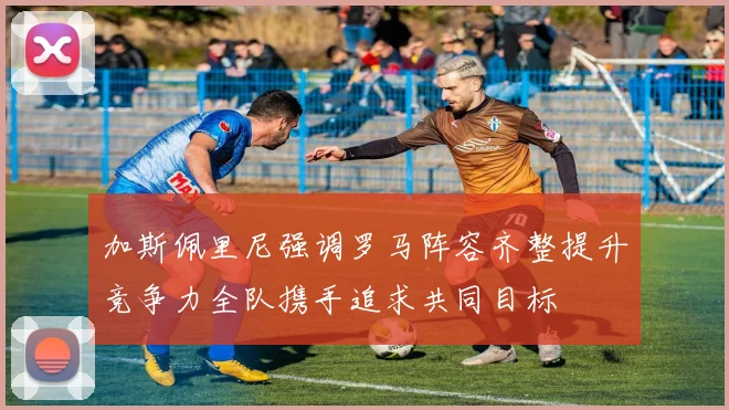 加斯佩里尼强调罗马阵容齐整提升竞争力全队携手追求共同目标
