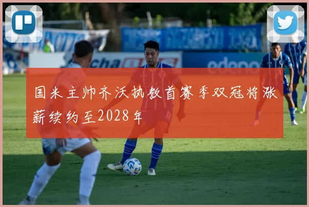 国米主帅齐沃执教首赛季双冠将涨薪续约至2028年