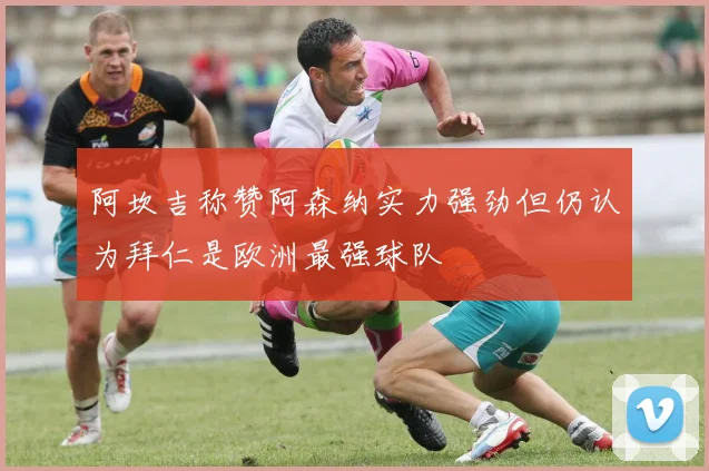 阿坎吉称赞阿森纳实力强劲但仍认为拜仁是欧洲最强球队