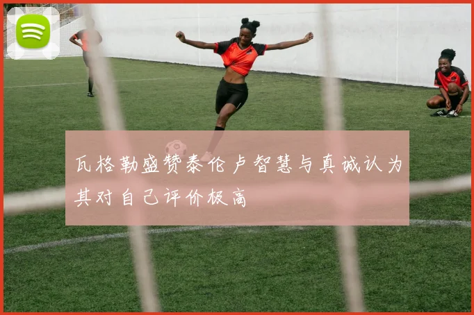 瓦格勒盛赞泰伦卢智慧与真诚认为其对自己评价极高
