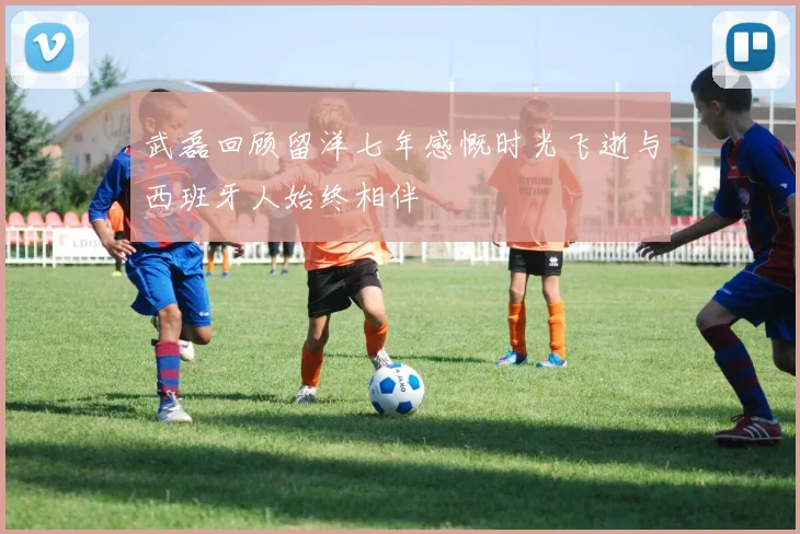 武磊回顾留洋七年感慨时光飞逝与西班牙人始终相伴