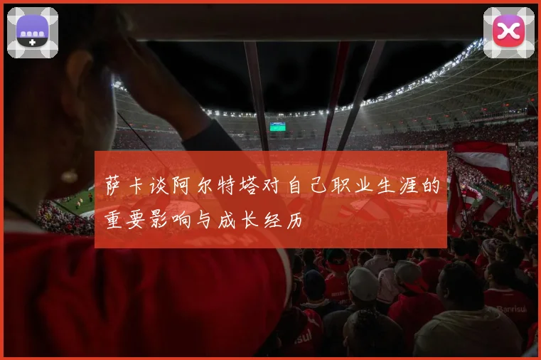 萨卡谈阿尔特塔对自己职业生涯的重要影响与成长经历