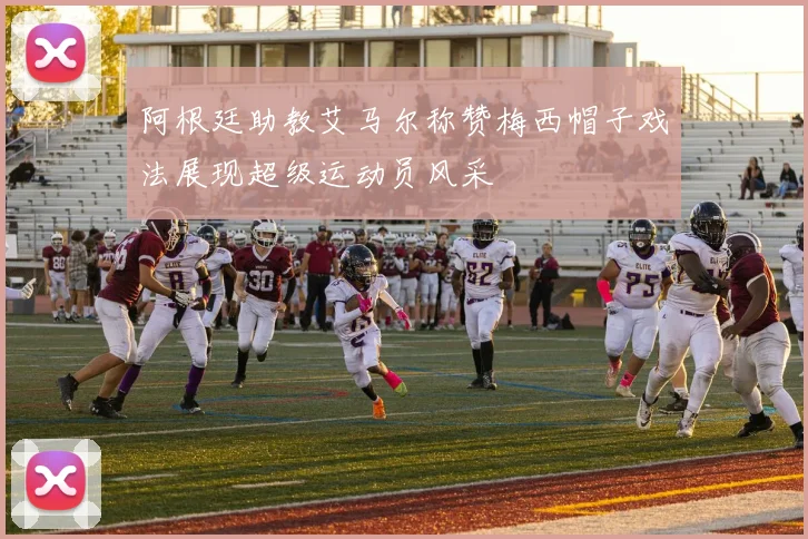 阿根廷助教艾马尔称赞梅西帽子戏法展现超级运动员风采