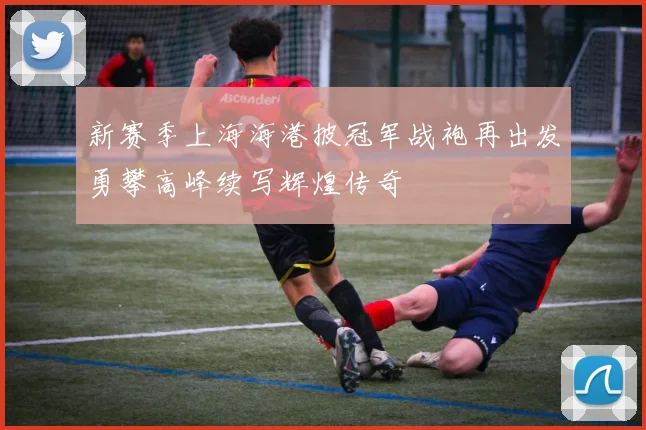 新赛季上海海港披冠军战袍再出发勇攀高峰续写辉煌传奇