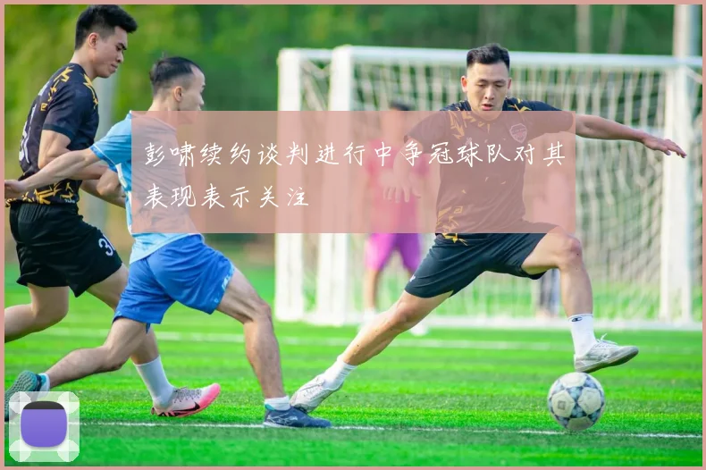 彭啸续约谈判进行中争冠球队对其表现表示关注